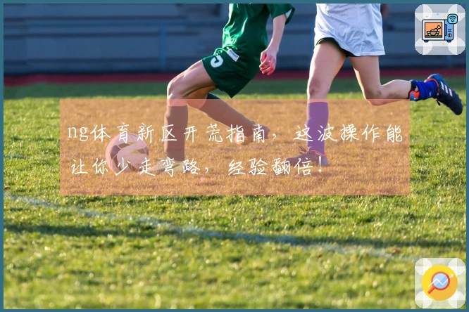 ng体育新区开荒指南，这波操作能让你少走弯路，经验翻倍！