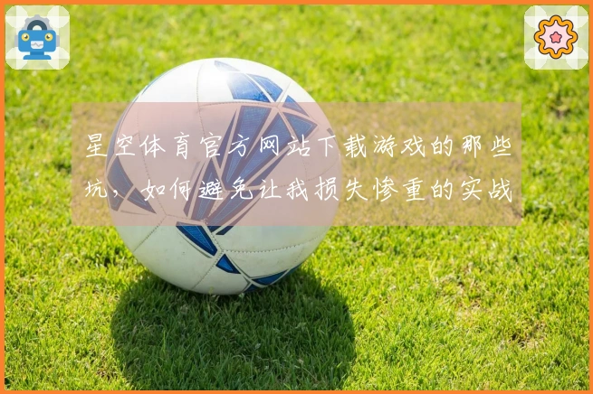 星空体育官方网站下载游戏的那些坑，如何避免让我损失惨重的实战经验分享