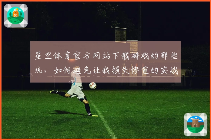 星空体育官方网站下载游戏的那些坑，如何避免让我损失惨重的实战经验分享