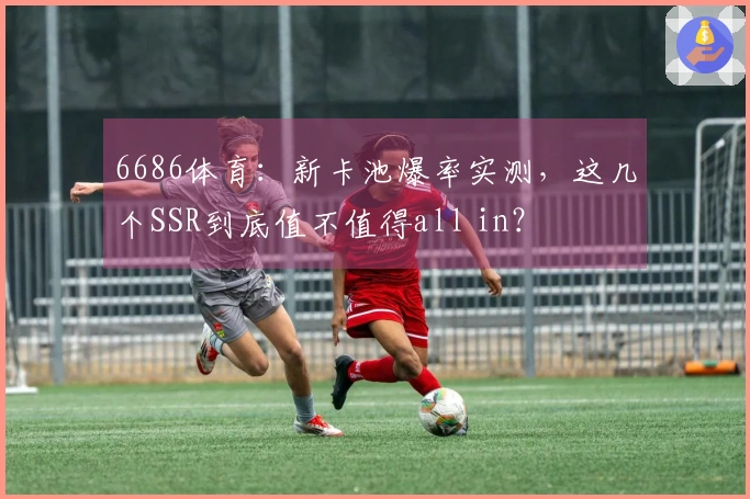 6686体育：新卡池爆率实测，这几个SSR到底值不值得all in？